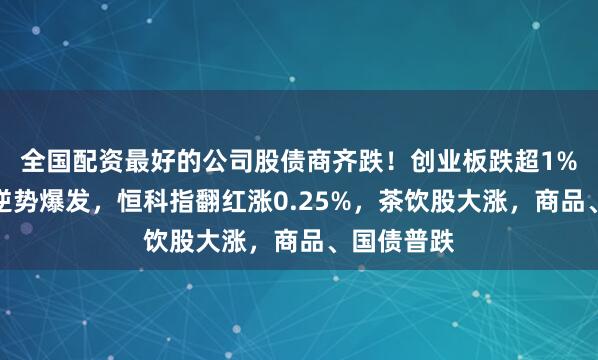 全国配资最好的公司股债商齐跌！创业板跌超1%，电力股逆势爆发，恒科指翻红涨0.25%，茶饮股大涨，商品、国债普跌