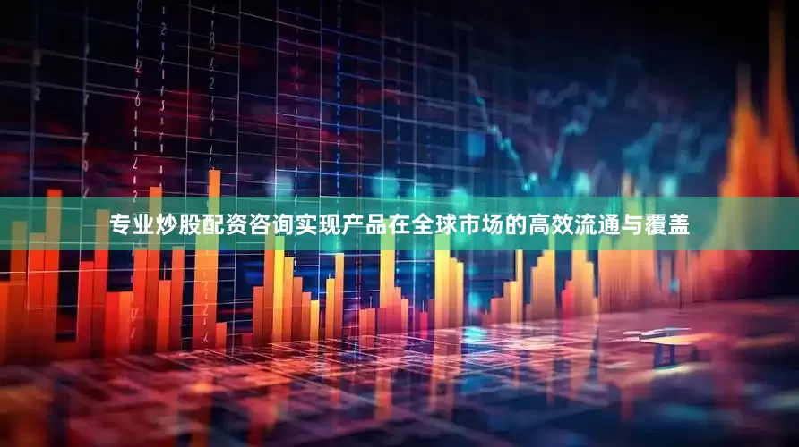 专业炒股配资咨询实现产品在全球市场的高效流通与覆盖