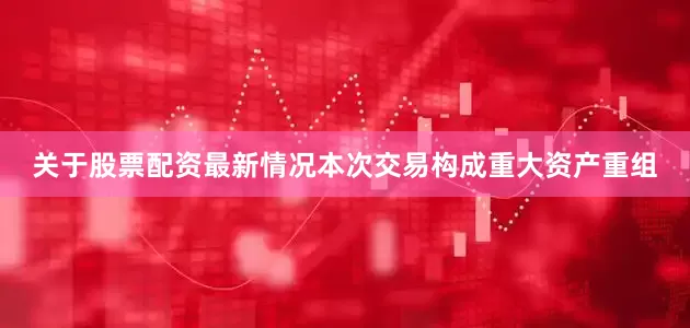 关于股票配资最新情况本次交易构成重大资产重组