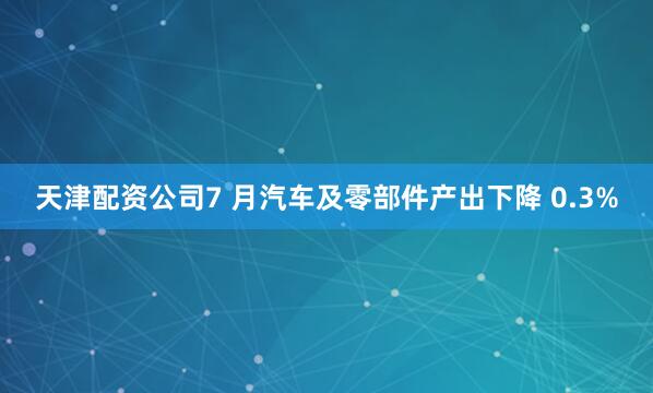 天津配资公司　　7 月汽车及零部件产出下降 0.3%